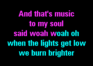 And that's music
to my soul

said woah woah oh
when the lights get low
we burn brighter