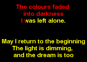 The colours faded
into darkness
I was left alone.

May I return to the beginning
The light is dimming,
and the dream is too