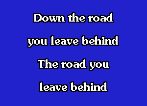 Down the road

you leave behind

The road you

leave behind