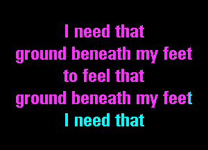 I need that
ground beneath my feet
to feel that
ground beneath my feet
I need that