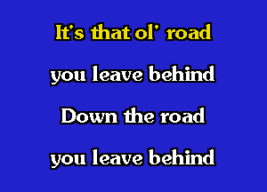 It's that ol' road
you leave behind

Down the road

you leave behind