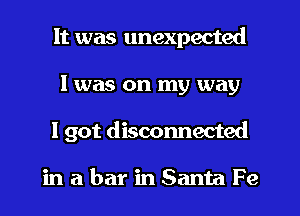 It was unexpected
I was on my way
I got disconnected

in abar inSanta Fe