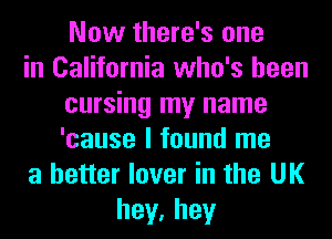 Now there's one
in California who's been
cursing my name
'cause I found me
a better lover in the UK
hey,hey