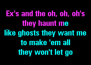 Ex's and the oh, oh, oh's
they haunt me
like ghosts they want me
to make 'em all
they won't let go