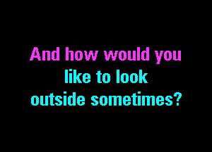 And how would you

like to look
outside sometimes?