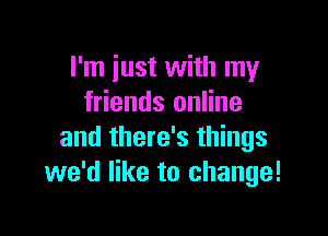I'm just with my
friends online

and there's things
we'd like to change!