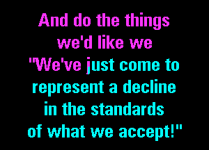 And do the things
we'd like we
'We've just come to
represent a decline
in the standards
of what we accept!