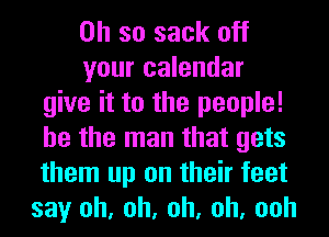 Oh so sack off
your calendar
give it to the people!
he the man that gets
them up on their feet
say oh, oh, oh, oh, ooh