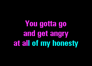 You gotta go

and get angry
at all of my honesty