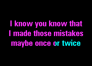 I know you know that

I made those mistakes
maybe once or twice