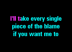 I'll take every single

piece of the blame
if you want me to