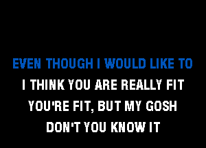 EVEN THOUGH I WOULD LIKE TO
I THINK YOU ARE REALLY FIT
YOU'RE FIT, BUT MY GOSH
DON'T YOU KNOW IT