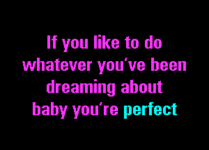 If you like to do
whatever you've been

dreaming about
baby you're perfect