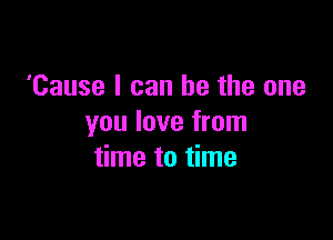 'Cause I can be the one

you love from
time to time