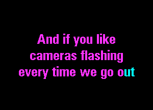 And if you like

cameras flashing
every time we go out
