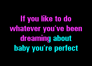 If you like to do
whatever you've been

dreaming about
baby you're perfect