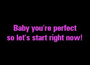Baby you're perfect

so let's start right now!
