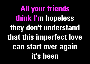 All your friends
think I'm hopeless
they don't understand
that this imperfect love
can start over again
it's been