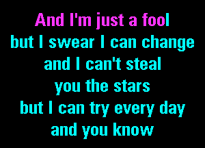 And I'm iust a fool
but I swear I can change
and I can't steal
you the stars
but I can try every day
and you know