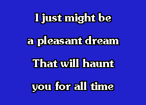 I just might be

a pleasant dream

That will haunt

you for all time