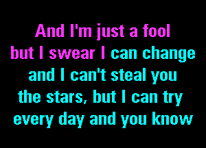 And I'm iust a fool
but I swear I can change
and I can't steal you
the stars, but I can try
every day and you know