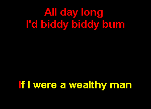 All day long
I'd biddy biddy burn

If I were a wealthy man