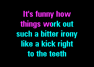 It's funny how
things work out

such a bitter irony
like a kick right
to the teeth