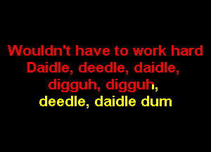 Wouldn't have to work hard
Daidle, deedle, daidle,

digguh, digguh,
deedle, daidle dum