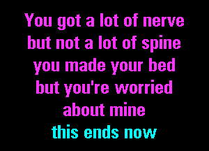 You got a lot of nerve
but not a lot of spine
you made your bed
but you're worried
about mine

this ends now I