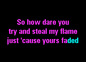 So how dare you

try and steal my flame
iust 'cause yours faded