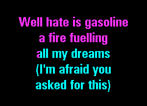 Well hate is gasoline
a fire fuelling

all my dreams
(I'm afraid you
asked for this)