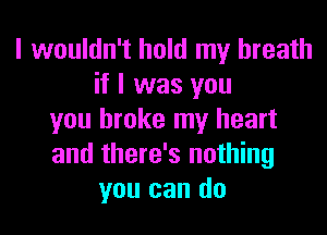 I wouldn't hold my breath
if I was you

you broke my heart
and there's nothing
you can do