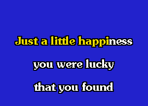 Just a little happiness

you were lucky

that you found