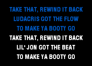 TAKE THAT, REWIHD IT BACK
LUDACRIS GOT THE FLOW
TO MAKE YA BOOTY GO
TAKE THAT, REWIHD IT BACK
LIL' JON GOT THE BEAT
TO MAKE YA BOOTY GO