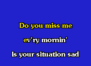 Do you miss me

ev'ry momin'

Is your situation sad