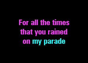 For all the times

that you rained
on my parade