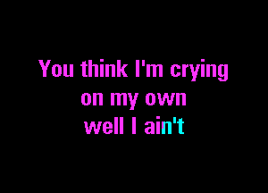 You think I'm crying

on my own
well I ain't