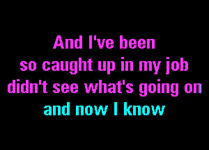 And I've been
so caught up in my ioh

didn't see what's going on
and now I know