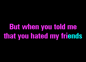 But when you told me

that you hated my friends