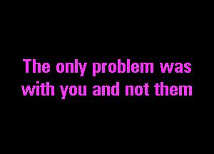 The only problem was

with you and not them