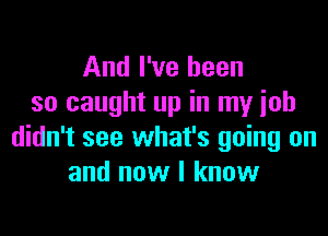 And I've been
so caught up in my ioh

didn't see what's going on
and now I know