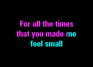 For all the times

that you made me
feel small