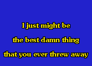 I just might be
the best damn thing

that you ever threw away