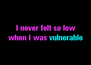 I never felt so low

when I was vulnerable