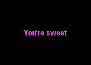 You're sweet