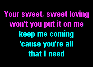 Your sweet, sweet loving
won't you put it on me
keep me coming
'cause you're all
that I need