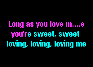 Long as you love m....e

you're sweet, sweet
loving, loving, loving me