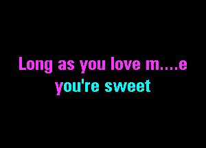 Long as you love m....e

you're sweet