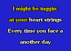 I might be tuggin'
at your heart strings
Every time you face a

another day