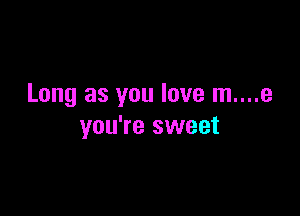 Long as you love m....e

you're sweet